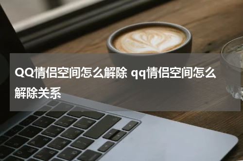 QQ情侣空间怎么解除 qq情侣空间怎么解除关系
