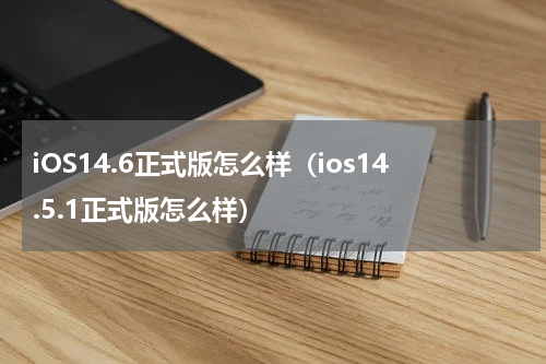 iOS14.6正式版怎么样（ios14.5.1正式版怎么样）