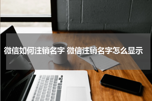 微信如何注销名字 微信注销名字怎么显示