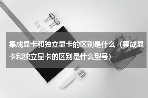 集成显卡和独立显卡的区别是什么（集成显卡和独立显卡的区别是什么型号）