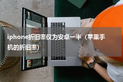 iphone折旧率仅为安卓一半（苹果手机的折旧率）