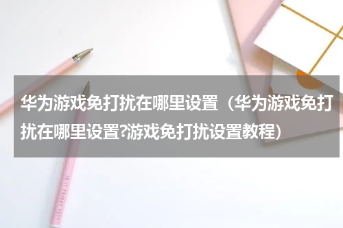 华为游戏免打扰在哪里设置（华为游戏免打扰在哪里设置?游戏免打扰设置教程）