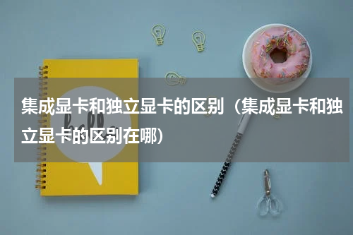 集成显卡和独立显卡的区别（集成显卡和独立显卡的区别在哪）