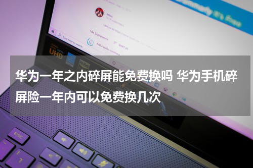 华为一年之内碎屏能免费换吗 华为手机碎屏险一年内可以免费换几次