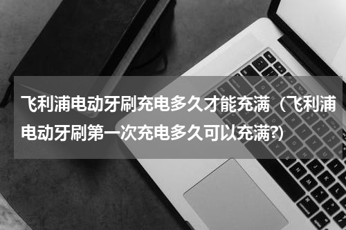 飞利浦电动牙刷充电多久才能充满（飞利浦电动牙刷第一次充电多久可以充满?）