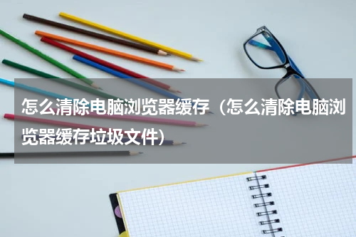 怎么清除电脑浏览器缓存（怎么清除电脑浏览器缓存垃圾文件）