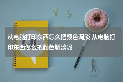 从电脑打印东西怎么把颜色调淡 从电脑打印东西怎么把颜色调淡呢