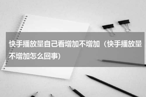 快手播放量自己看增加不增加（快手播放量不增加怎么回事）