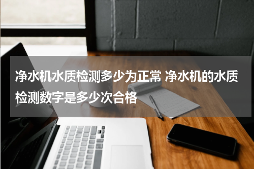 净水机水质检测多少为正常 净水机的水质检测数字是多少次合格