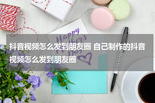 抖音视频怎么发到朋友圈 自己制作的抖音视频怎么发到朋友圈