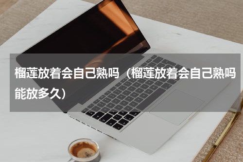 榴莲放着会自己熟吗（榴莲放着会自己熟吗能放多久）