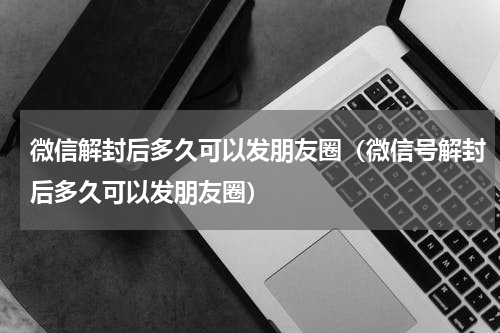 微信解封后多久可以发朋友圈（微信号解封后多久可以发朋友圈）