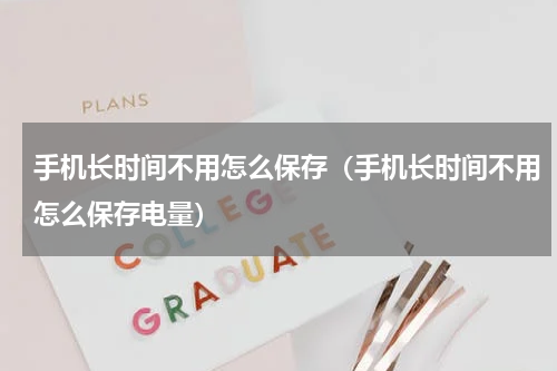 手机长时间不用怎么保存（手机长时间不用怎么保存电量）