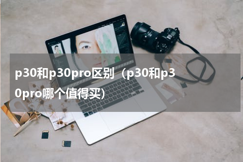 p30和p30pro区别（p30和p30pro哪个值得买）