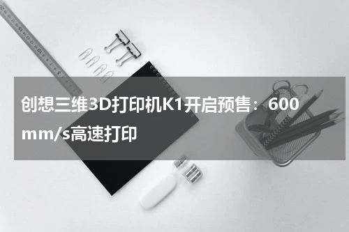 创想三维3D打印机K1开启预售：600mm/s高速打印