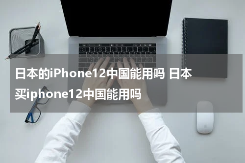 日本的iPhone12中国能用吗 日本买iphone12中国能用吗