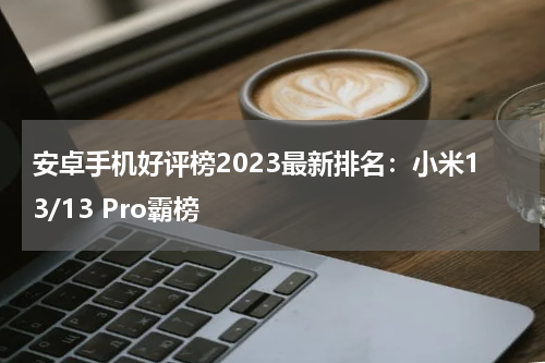 安卓手机好评榜2023最新排名：小米13/13 Pro霸榜