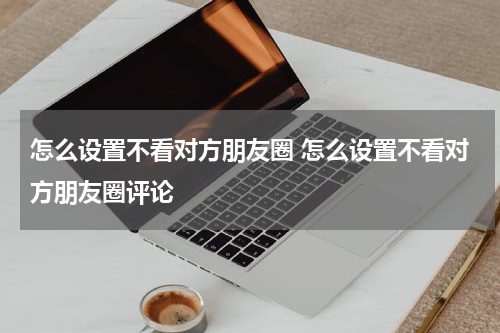 怎么设置不看对方朋友圈 怎么设置不看对方朋友圈评论