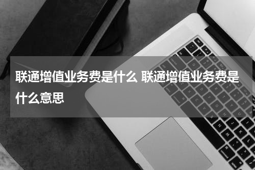 联通增值业务费是什么 联通增值业务费是什么意思