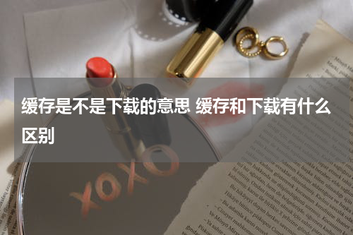 缓存是不是下载的意思 缓存和下载有什么区别