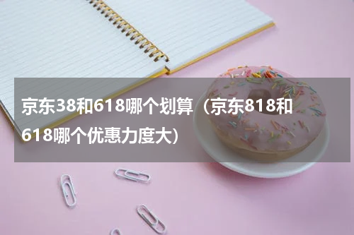 京东38和618哪个划算（京东818和618哪个优惠力度大）