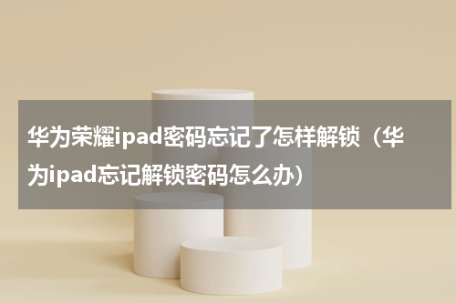 华为荣耀ipad密码忘记了怎样解锁（华为ipad忘记解锁密码怎么办）