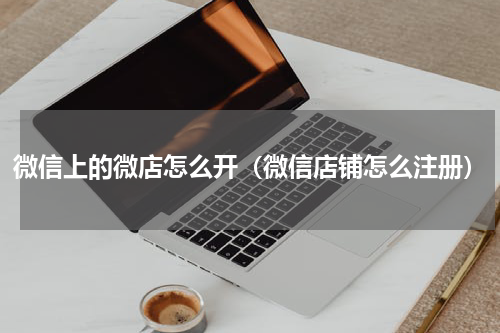 微信上的微店怎么开（微信店铺怎么注册）