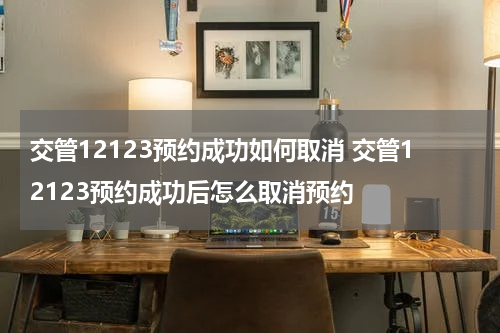 交管12123预约成功如何取消 交管12123预约成功后怎么取消预约