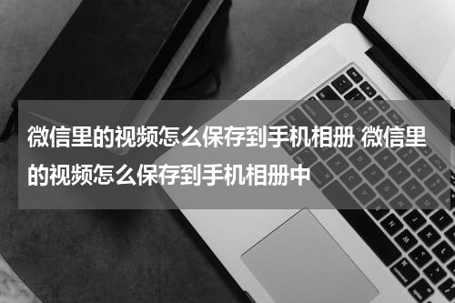 微信里的视频怎么保存到手机相册 微信里的视频怎么保存到手机相册中