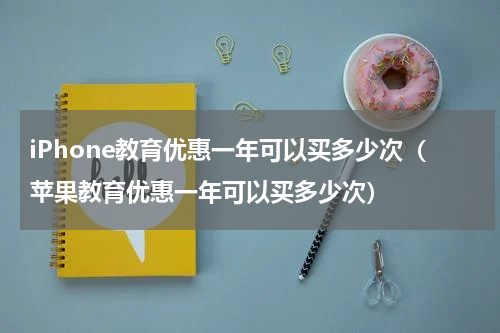 iPhone教育优惠一年可以买多少次（苹果教育优惠一年可以买多少次）