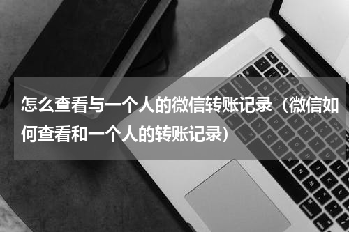 怎么查看与一个人的微信转账记录（微信如何查看和一个人的转账记录）