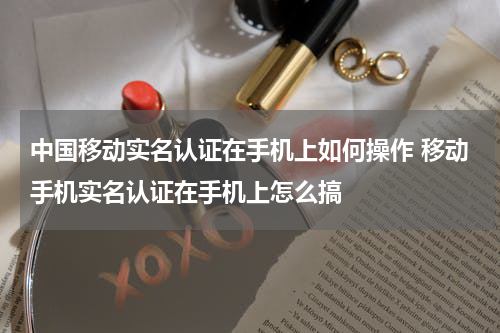 中国移动实名认证在手机上如何操作 移动手机实名认证在手机上怎么搞