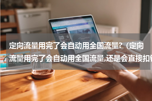 定向流量用完了会自动用全国流量?（定向流量用完了会自动用全国流量,还是会直接扣钱）