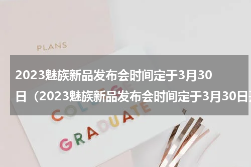 2023魅族新品发布会时间定于3月30日（2023魅族新品发布会时间定于3月30日开始）