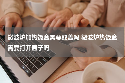 微波炉加热饭盒需要取盖吗 微波炉热饭盒需要打开盖子吗