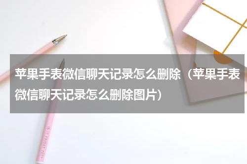 苹果手表微信聊天记录怎么删除（苹果手表微信聊天记录怎么删除图片）