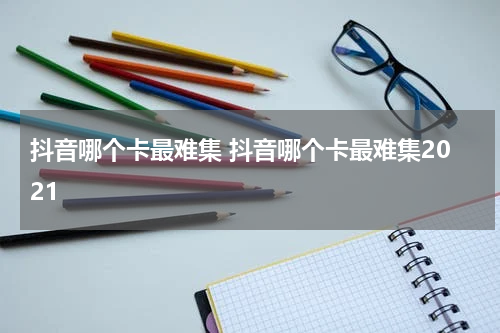 抖音哪个卡最难集 抖音哪个卡最难集2021