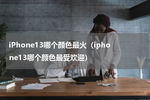 iPhone13哪个颜色最火（iphone13哪个颜色最受欢迎）
