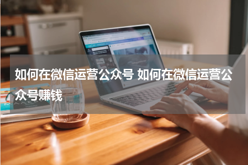 如何在微信运营公众号 如何在微信运营公众号赚钱