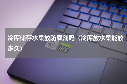 冷库储存水果放防腐剂吗（冷库放水果能放多久）