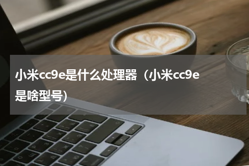 小米cc9e是什么处理器（小米cc9e是啥型号）