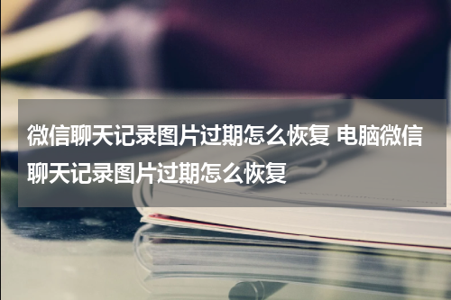 微信聊天记录图片过期怎么恢复 电脑微信聊天记录图片过期怎么恢复