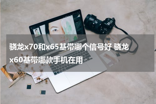骁龙x70和x65基带哪个信号好 骁龙x60基带哪款手机在用