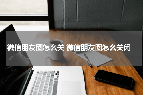 微信朋友圈怎么关 微信朋友圈怎么关闭