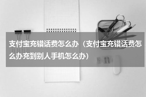 支付宝充错话费怎么办（支付宝充错话费怎么办充到别人手机怎么办）