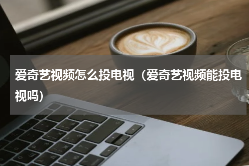爱奇艺视频怎么投电视（爱奇艺视频能投电视吗）