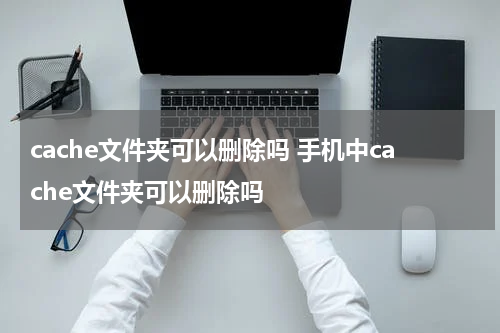 cache文件夹可以删除吗 手机中cache文件夹可以删除吗