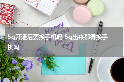 5g开通后要换手机吗 5g出来都得换手机吗