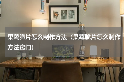 果蔬脆片怎么制作方法（果蔬脆片怎么制作方法窍门）
