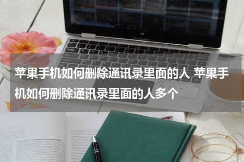 苹果手机如何删除通讯录里面的人 苹果手机如何删除通讯录里面的人多个